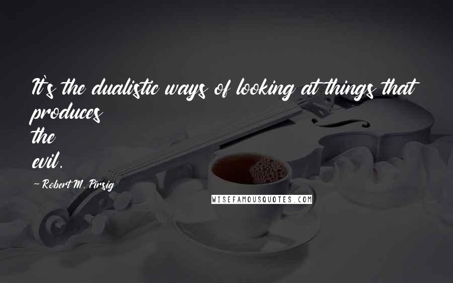 Robert M. Pirsig Quotes: It's the dualistic ways of looking at things that produces the evil.