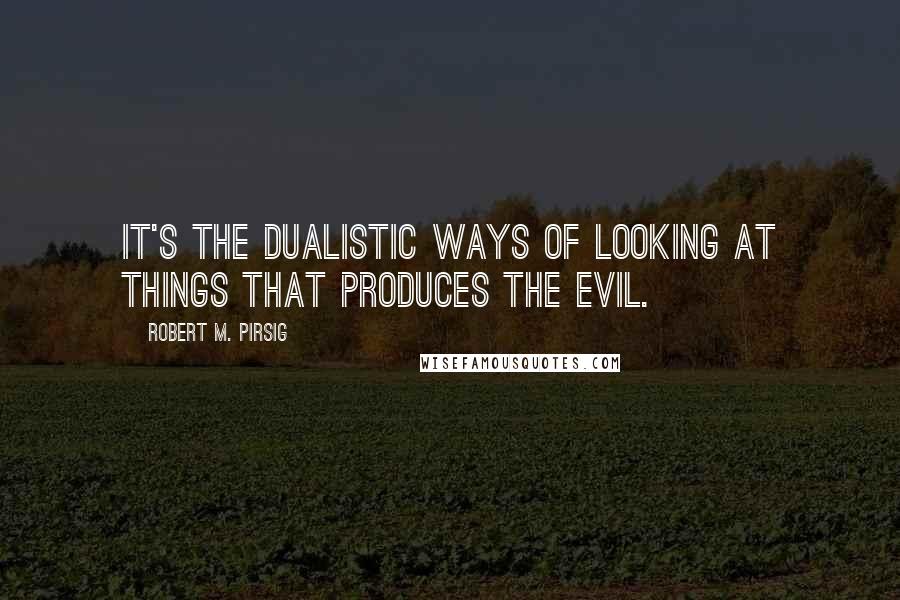 Robert M. Pirsig Quotes: It's the dualistic ways of looking at things that produces the evil.