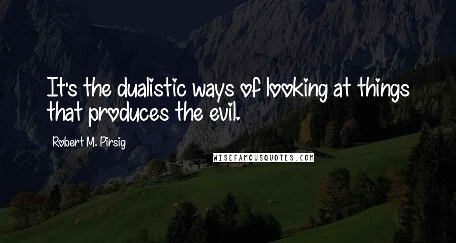 Robert M. Pirsig Quotes: It's the dualistic ways of looking at things that produces the evil.