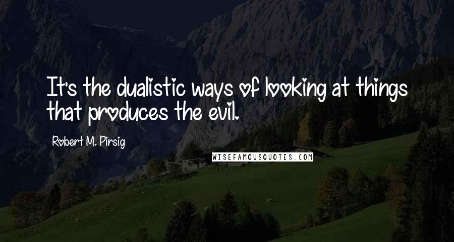 Robert M. Pirsig Quotes: It's the dualistic ways of looking at things that produces the evil.