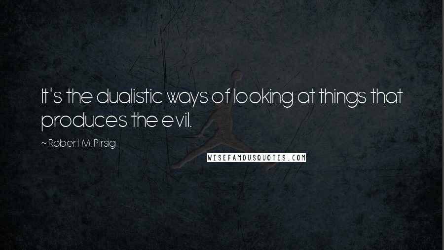 Robert M. Pirsig Quotes: It's the dualistic ways of looking at things that produces the evil.