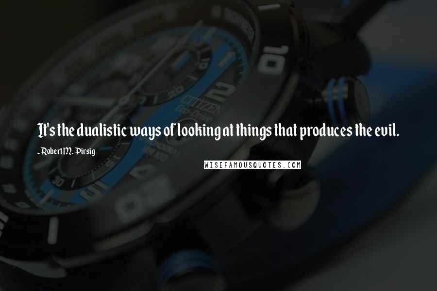 Robert M. Pirsig Quotes: It's the dualistic ways of looking at things that produces the evil.