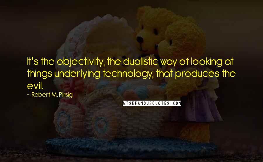 Robert M. Pirsig Quotes: It's the objectivity, the dualistic way of looking at things underlying technology, that produces the evil.