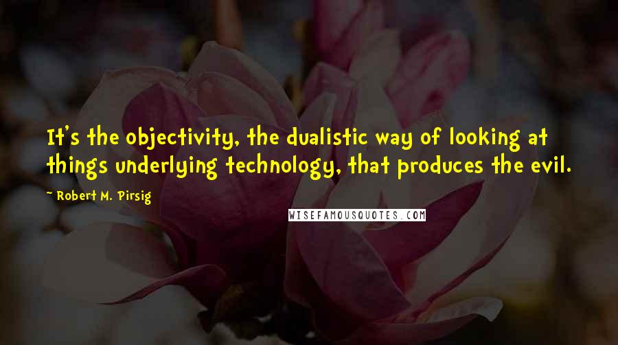 Robert M. Pirsig Quotes: It's the objectivity, the dualistic way of looking at things underlying technology, that produces the evil.