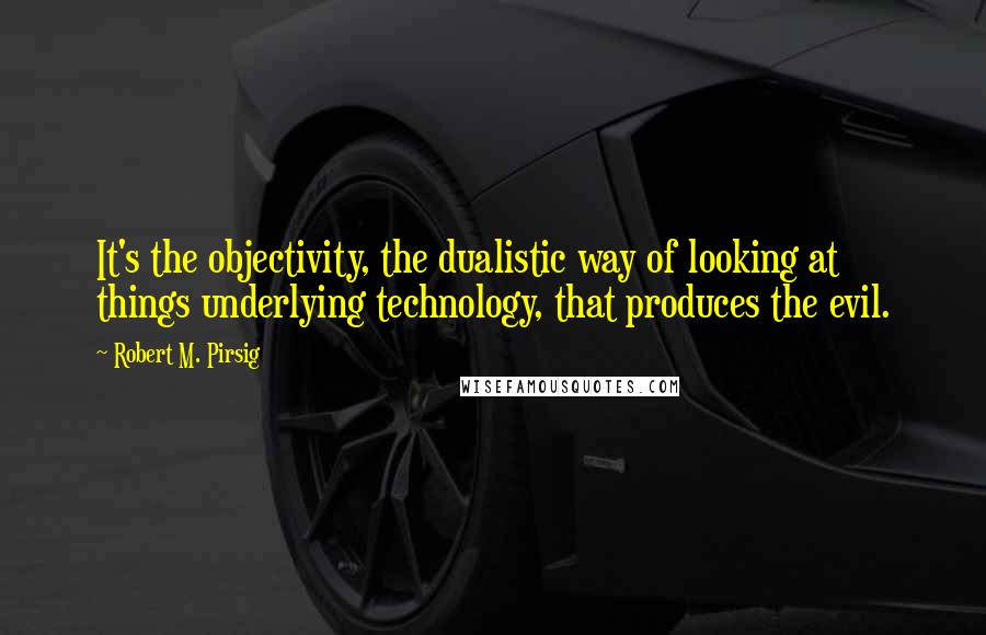 Robert M. Pirsig Quotes: It's the objectivity, the dualistic way of looking at things underlying technology, that produces the evil.