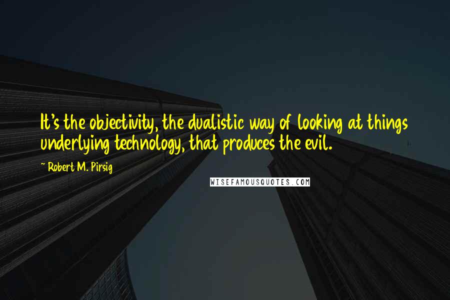 Robert M. Pirsig Quotes: It's the objectivity, the dualistic way of looking at things underlying technology, that produces the evil.