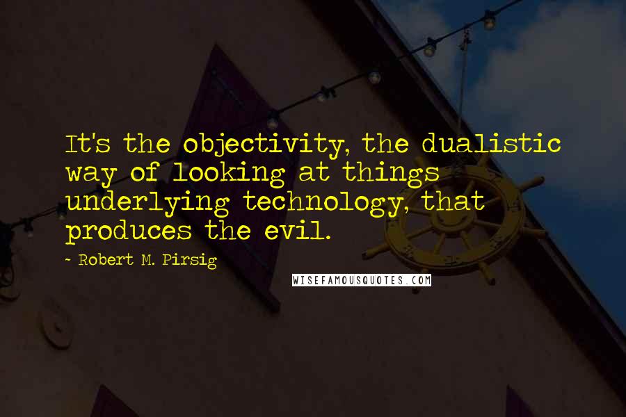 Robert M. Pirsig Quotes: It's the objectivity, the dualistic way of looking at things underlying technology, that produces the evil.