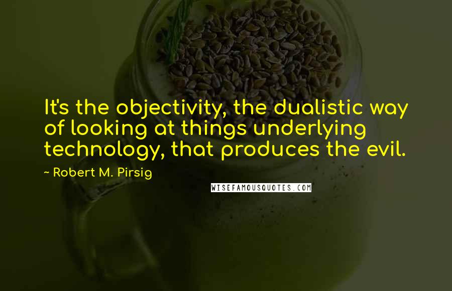 Robert M. Pirsig Quotes: It's the objectivity, the dualistic way of looking at things underlying technology, that produces the evil.