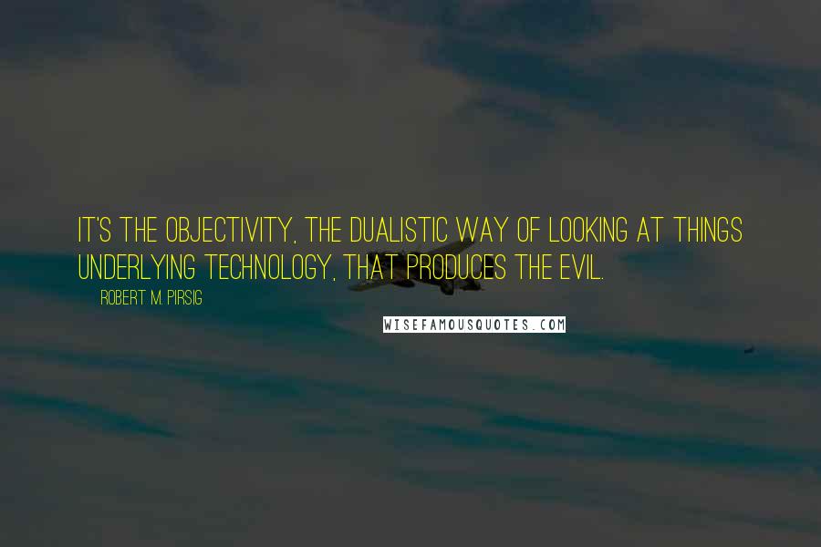 Robert M. Pirsig Quotes: It's the objectivity, the dualistic way of looking at things underlying technology, that produces the evil.