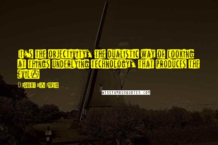 Robert M. Pirsig Quotes: It's the objectivity, the dualistic way of looking at things underlying technology, that produces the evil.
