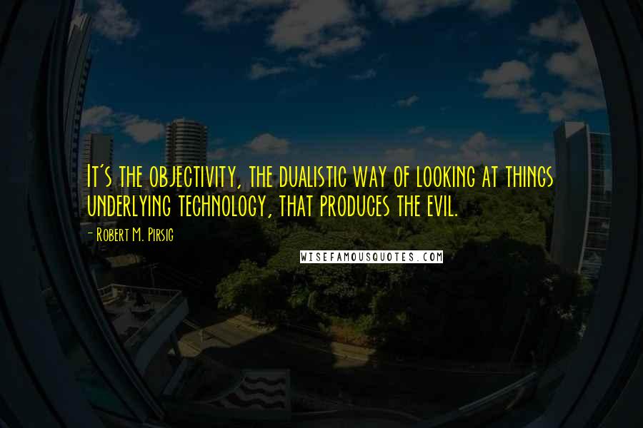 Robert M. Pirsig Quotes: It's the objectivity, the dualistic way of looking at things underlying technology, that produces the evil.