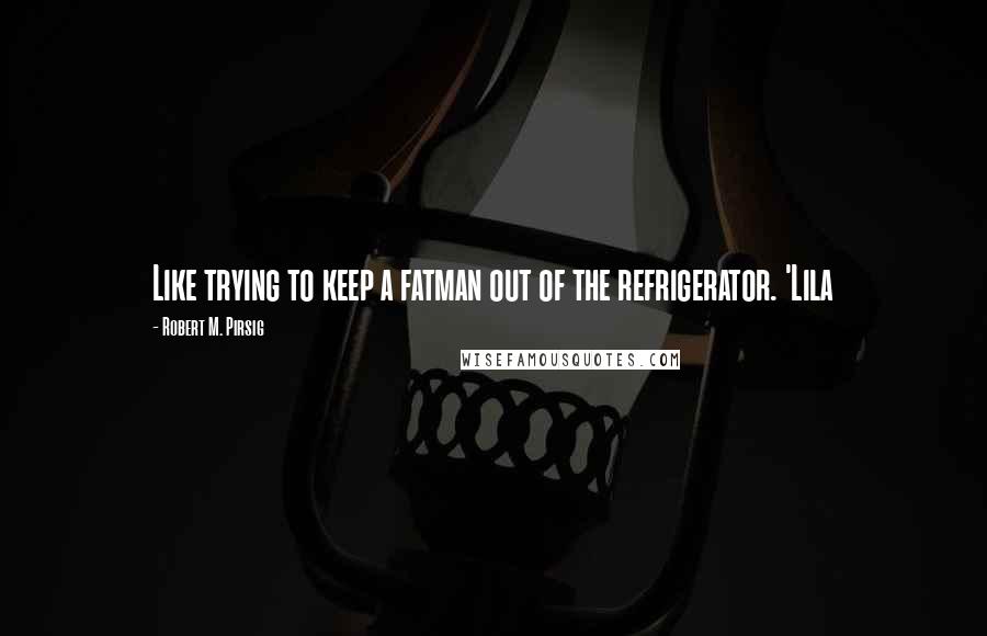Robert M. Pirsig Quotes: Like trying to keep a fatman out of the refrigerator. 'Lila