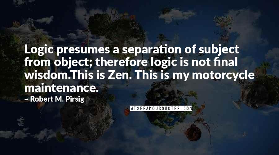 Robert M. Pirsig Quotes: Logic presumes a separation of subject from object; therefore logic is not final wisdom.This is Zen. This is my motorcycle maintenance.
