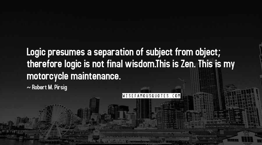 Robert M. Pirsig Quotes: Logic presumes a separation of subject from object; therefore logic is not final wisdom.This is Zen. This is my motorcycle maintenance.