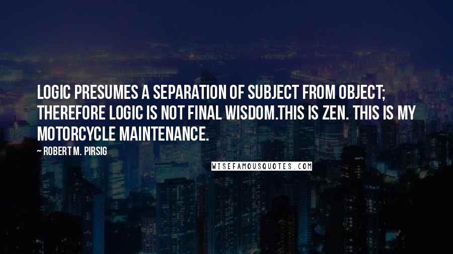 Robert M. Pirsig Quotes: Logic presumes a separation of subject from object; therefore logic is not final wisdom.This is Zen. This is my motorcycle maintenance.