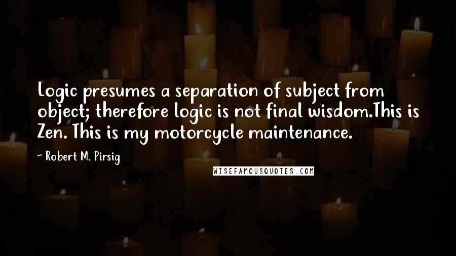 Robert M. Pirsig Quotes: Logic presumes a separation of subject from object; therefore logic is not final wisdom.This is Zen. This is my motorcycle maintenance.