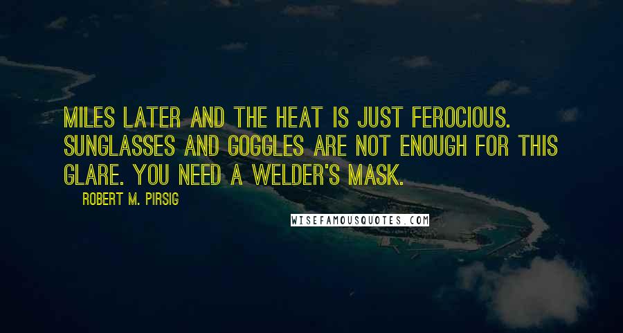 Robert M. Pirsig Quotes: Miles later and the heat is just ferocious. Sunglasses and goggles are not enough for this glare. You need a welder's mask.