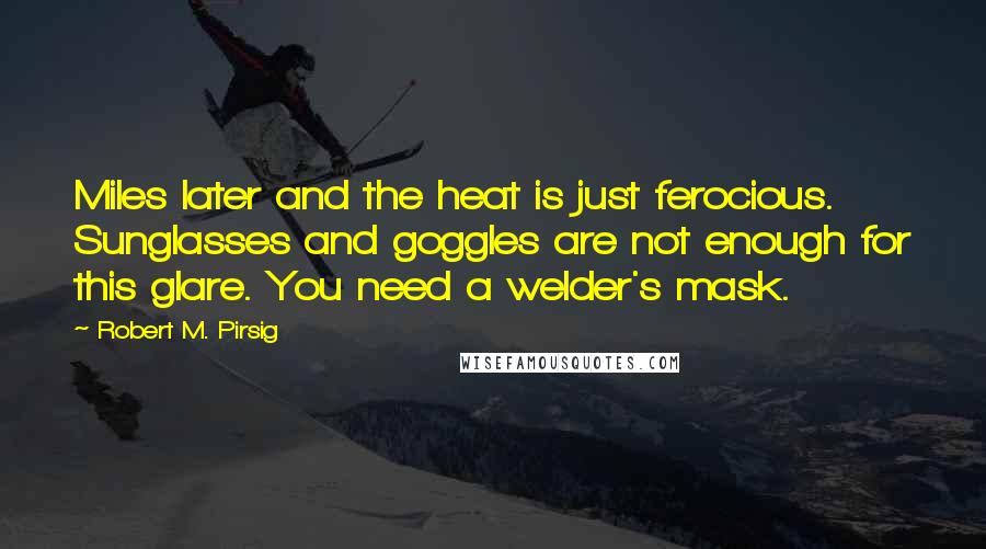 Robert M. Pirsig Quotes: Miles later and the heat is just ferocious. Sunglasses and goggles are not enough for this glare. You need a welder's mask.