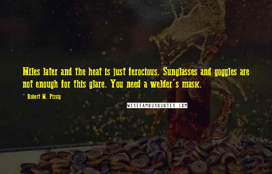 Robert M. Pirsig Quotes: Miles later and the heat is just ferocious. Sunglasses and goggles are not enough for this glare. You need a welder's mask.