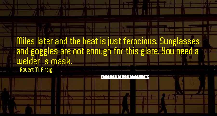 Robert M. Pirsig Quotes: Miles later and the heat is just ferocious. Sunglasses and goggles are not enough for this glare. You need a welder's mask.