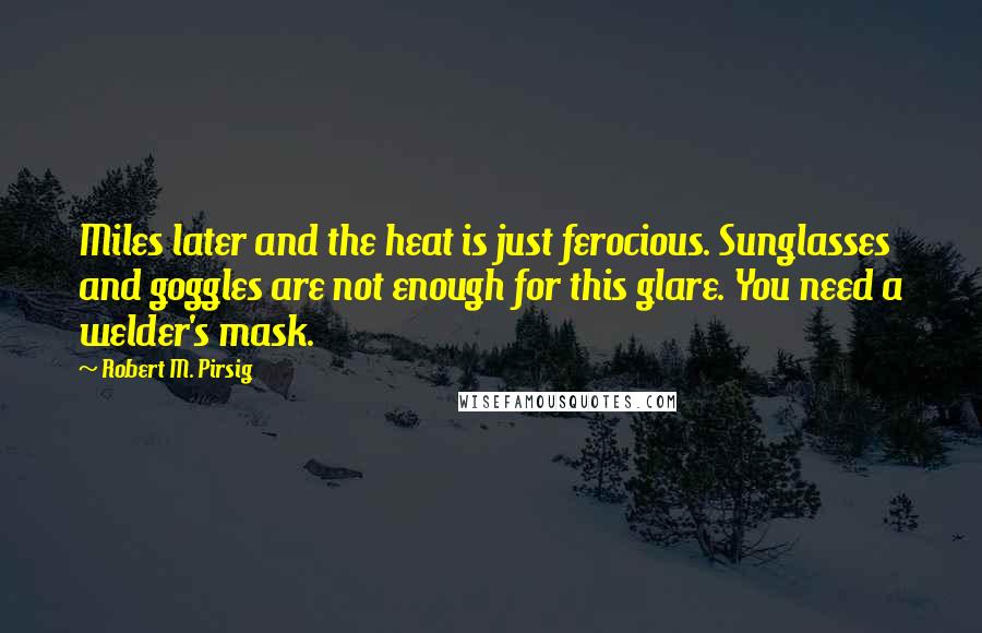 Robert M. Pirsig Quotes: Miles later and the heat is just ferocious. Sunglasses and goggles are not enough for this glare. You need a welder's mask.