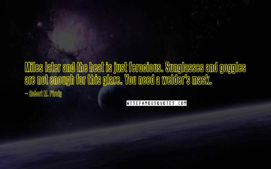 Robert M. Pirsig Quotes: Miles later and the heat is just ferocious. Sunglasses and goggles are not enough for this glare. You need a welder's mask.