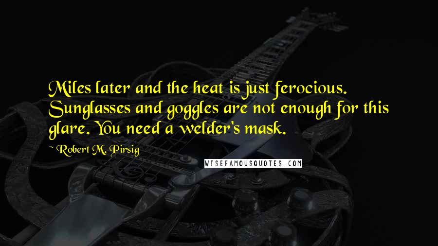 Robert M. Pirsig Quotes: Miles later and the heat is just ferocious. Sunglasses and goggles are not enough for this glare. You need a welder's mask.