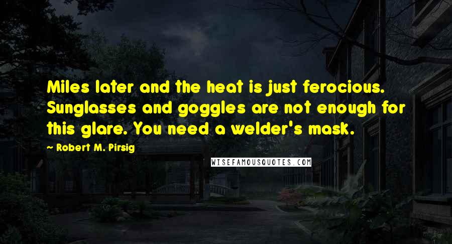 Robert M. Pirsig Quotes: Miles later and the heat is just ferocious. Sunglasses and goggles are not enough for this glare. You need a welder's mask.