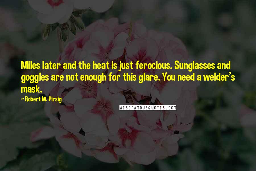 Robert M. Pirsig Quotes: Miles later and the heat is just ferocious. Sunglasses and goggles are not enough for this glare. You need a welder's mask.