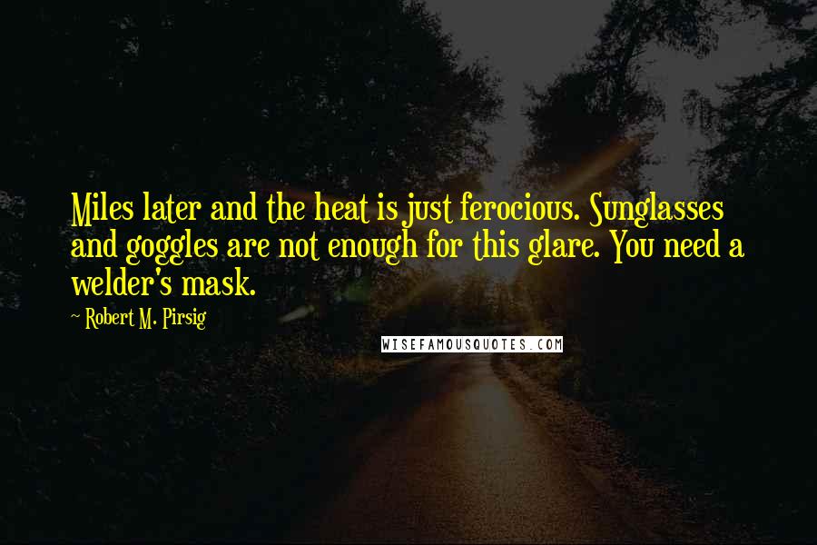 Robert M. Pirsig Quotes: Miles later and the heat is just ferocious. Sunglasses and goggles are not enough for this glare. You need a welder's mask.