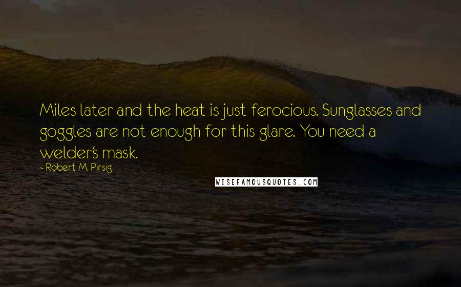 Robert M. Pirsig Quotes: Miles later and the heat is just ferocious. Sunglasses and goggles are not enough for this glare. You need a welder's mask.