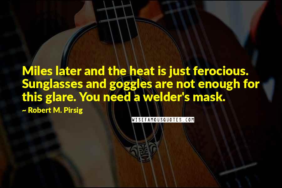 Robert M. Pirsig Quotes: Miles later and the heat is just ferocious. Sunglasses and goggles are not enough for this glare. You need a welder's mask.