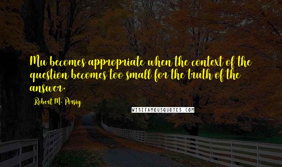 Robert M. Pirsig Quotes: Mu becomes appropriate when the context of the question becomes too small for the truth of the answer.