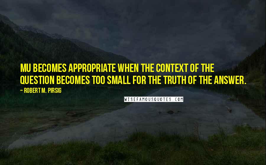 Robert M. Pirsig Quotes: Mu becomes appropriate when the context of the question becomes too small for the truth of the answer.