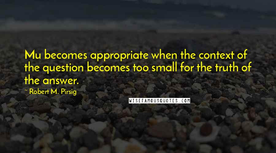 Robert M. Pirsig Quotes: Mu becomes appropriate when the context of the question becomes too small for the truth of the answer.