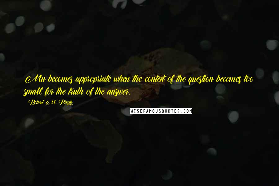 Robert M. Pirsig Quotes: Mu becomes appropriate when the context of the question becomes too small for the truth of the answer.