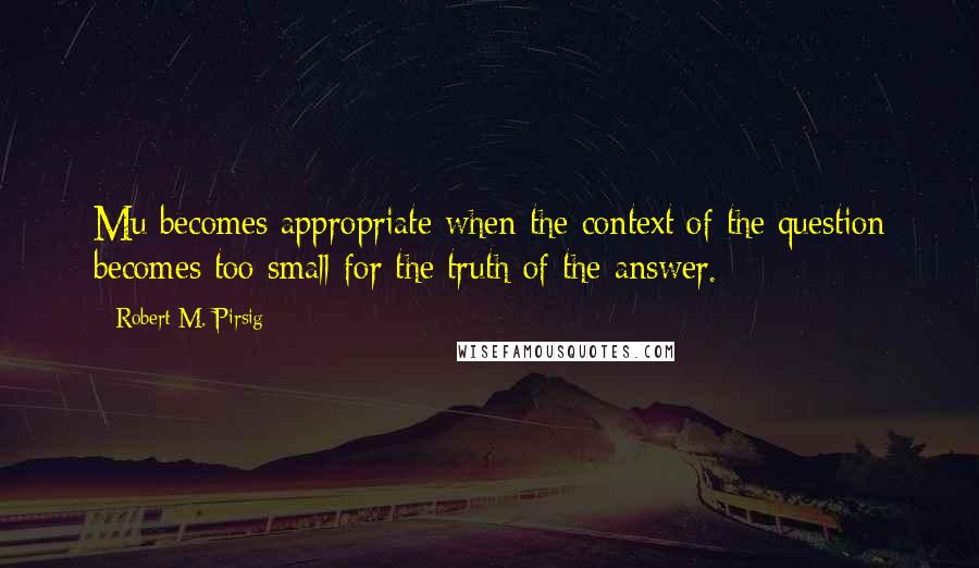 Robert M. Pirsig Quotes: Mu becomes appropriate when the context of the question becomes too small for the truth of the answer.