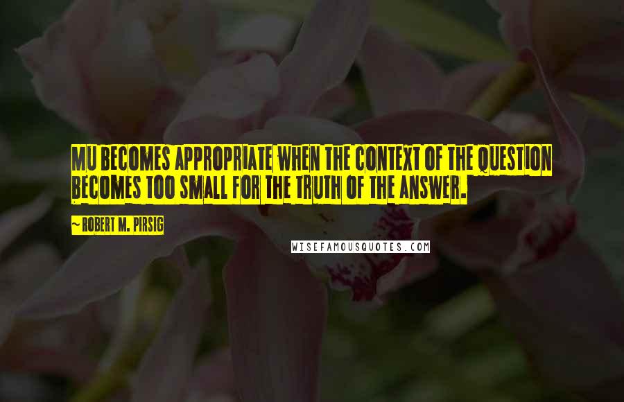 Robert M. Pirsig Quotes: Mu becomes appropriate when the context of the question becomes too small for the truth of the answer.