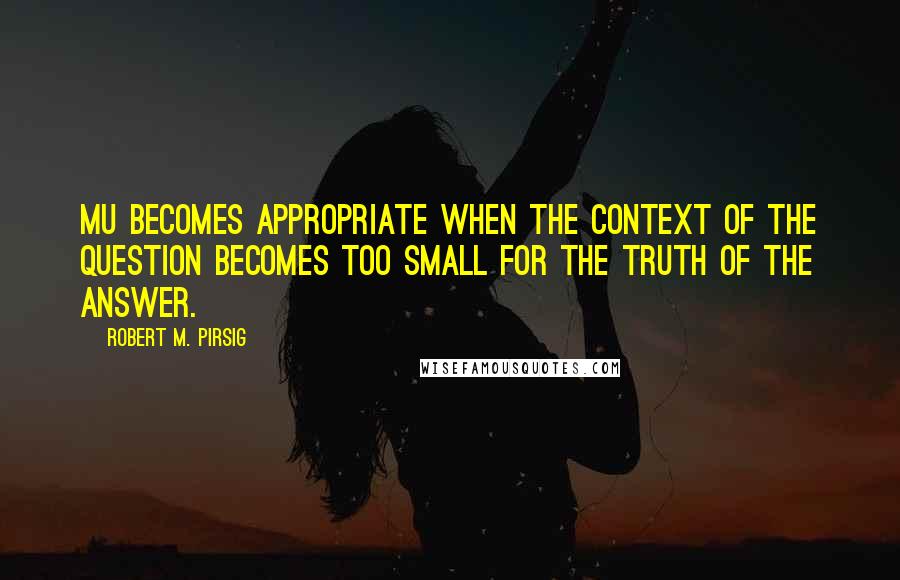 Robert M. Pirsig Quotes: Mu becomes appropriate when the context of the question becomes too small for the truth of the answer.