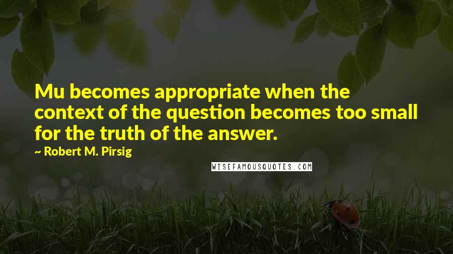 Robert M. Pirsig Quotes: Mu becomes appropriate when the context of the question becomes too small for the truth of the answer.