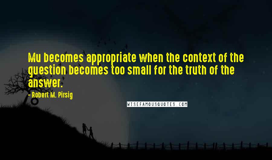 Robert M. Pirsig Quotes: Mu becomes appropriate when the context of the question becomes too small for the truth of the answer.