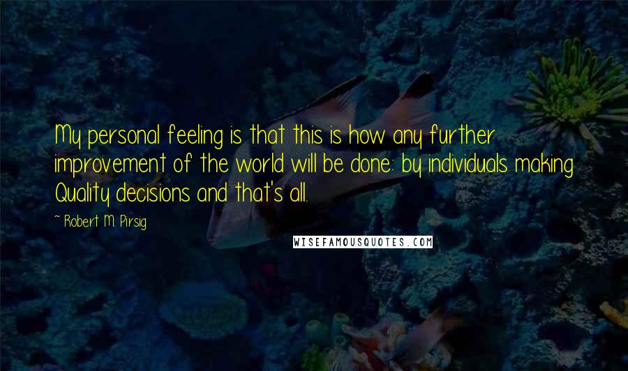 Robert M. Pirsig Quotes: My personal feeling is that this is how any further improvement of the world will be done: by individuals making Quality decisions and that's all.