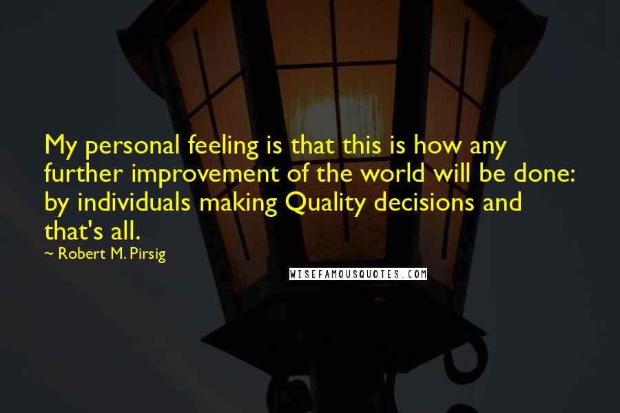 Robert M. Pirsig Quotes: My personal feeling is that this is how any further improvement of the world will be done: by individuals making Quality decisions and that's all.