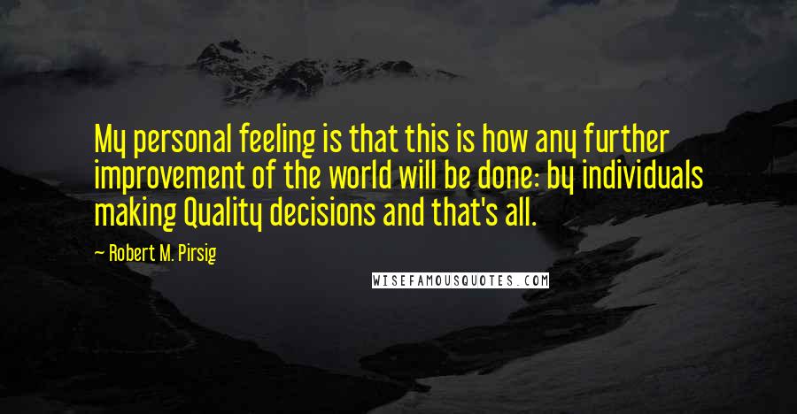 Robert M. Pirsig Quotes: My personal feeling is that this is how any further improvement of the world will be done: by individuals making Quality decisions and that's all.