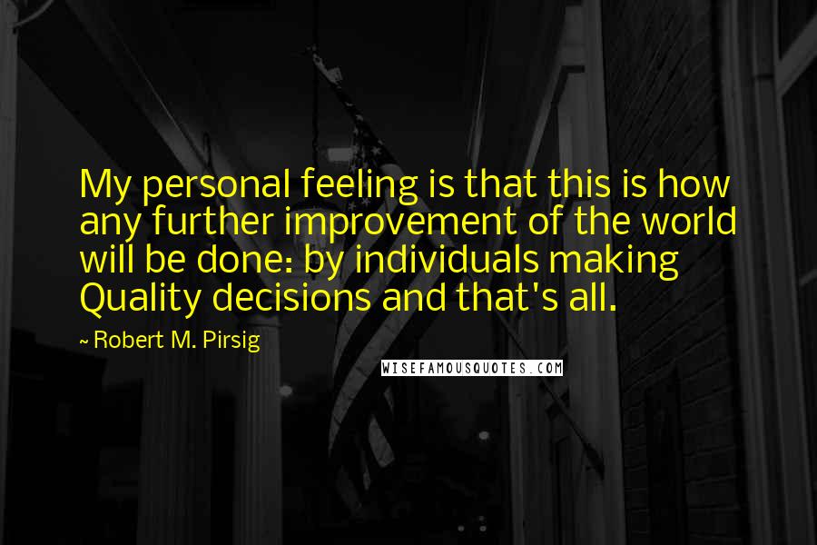 Robert M. Pirsig Quotes: My personal feeling is that this is how any further improvement of the world will be done: by individuals making Quality decisions and that's all.