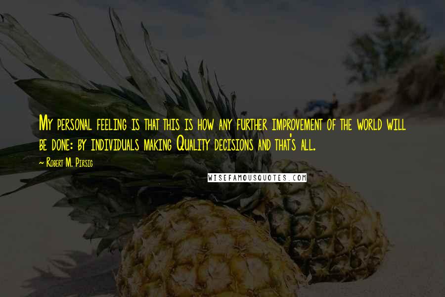 Robert M. Pirsig Quotes: My personal feeling is that this is how any further improvement of the world will be done: by individuals making Quality decisions and that's all.