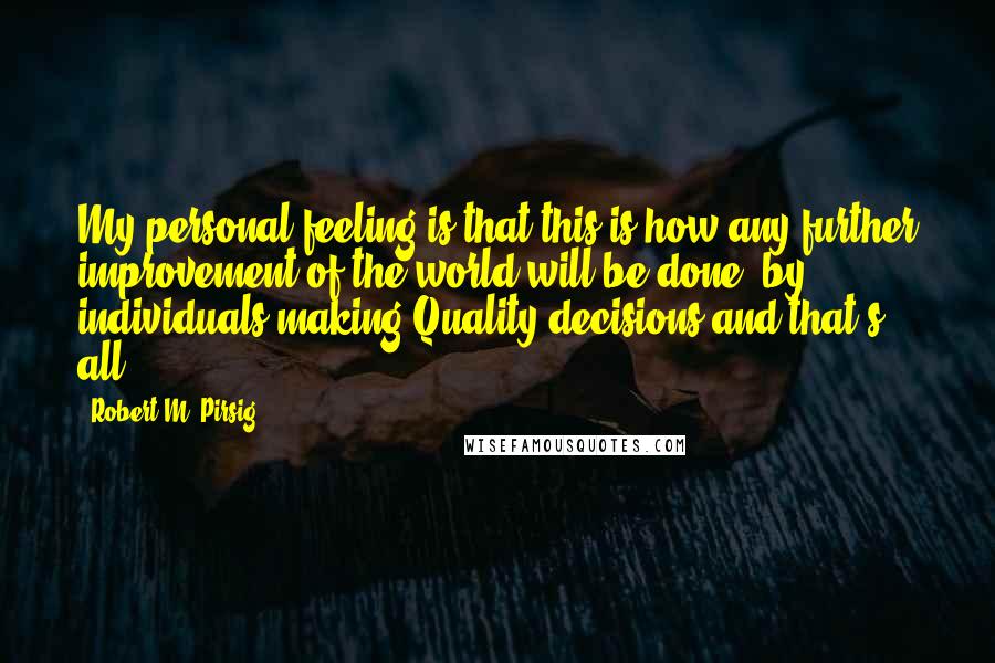 Robert M. Pirsig Quotes: My personal feeling is that this is how any further improvement of the world will be done: by individuals making Quality decisions and that's all.