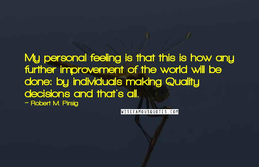 Robert M. Pirsig Quotes: My personal feeling is that this is how any further improvement of the world will be done: by individuals making Quality decisions and that's all.