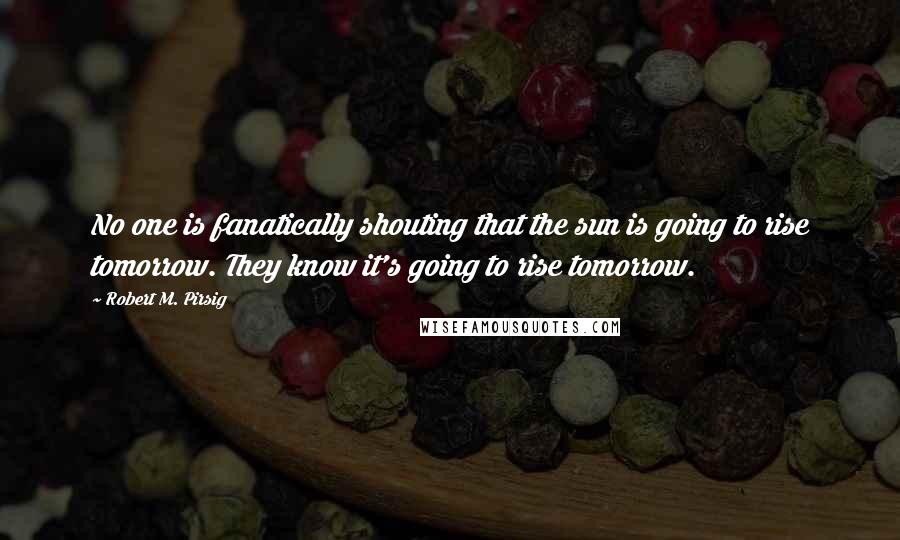 Robert M. Pirsig Quotes: No one is fanatically shouting that the sun is going to rise tomorrow. They know it's going to rise tomorrow.