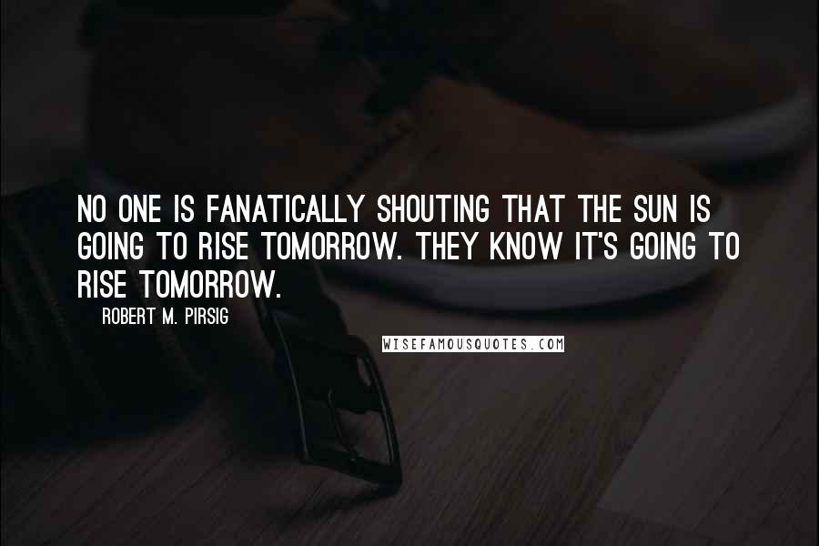 Robert M. Pirsig Quotes: No one is fanatically shouting that the sun is going to rise tomorrow. They know it's going to rise tomorrow.